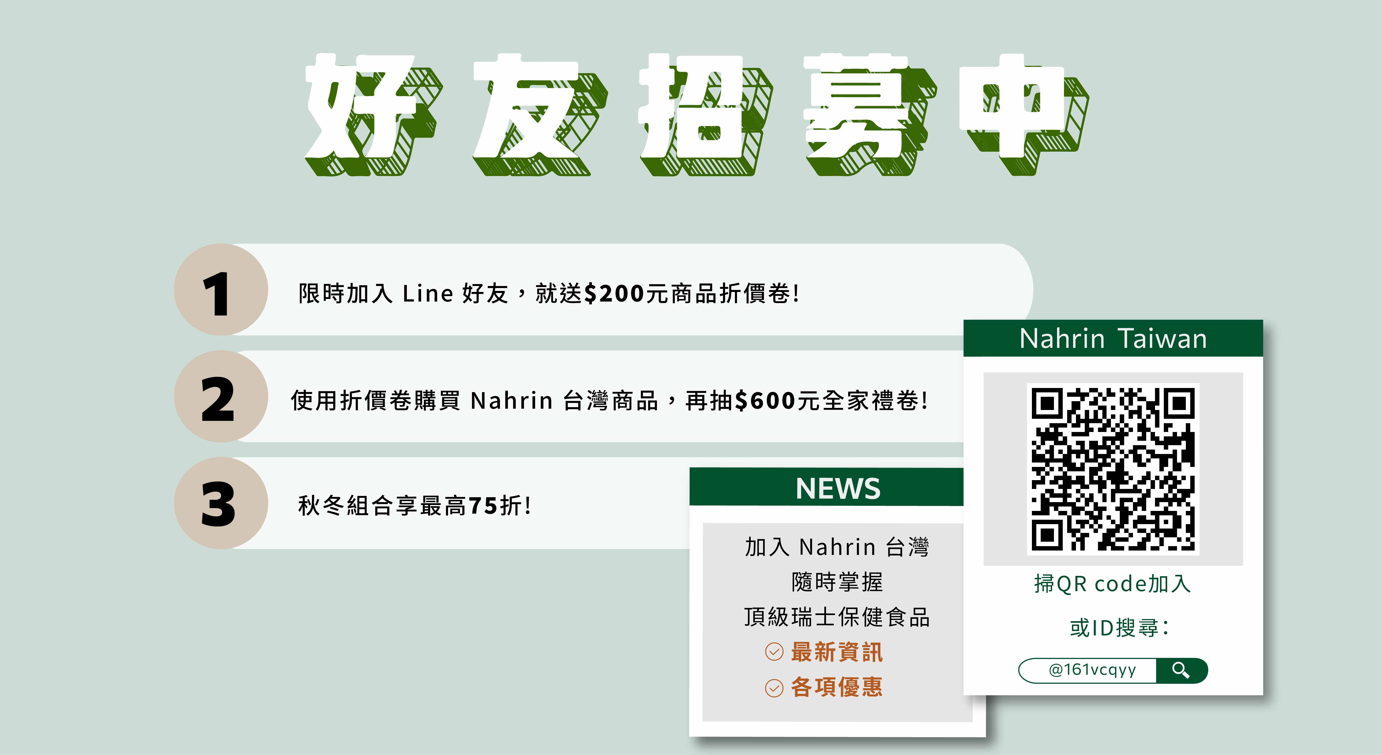 限時加入 Line 好友 @161vcqyy或掃QR Code加入，就送商品折價卷 $200，若使用折價卷購買 Nahrin納霖台灣商品，再抽全家 $600 禮卷，並享秋冬組合75折優惠! 還能獲得Nahrin納霖最新資訊與更多優惠。