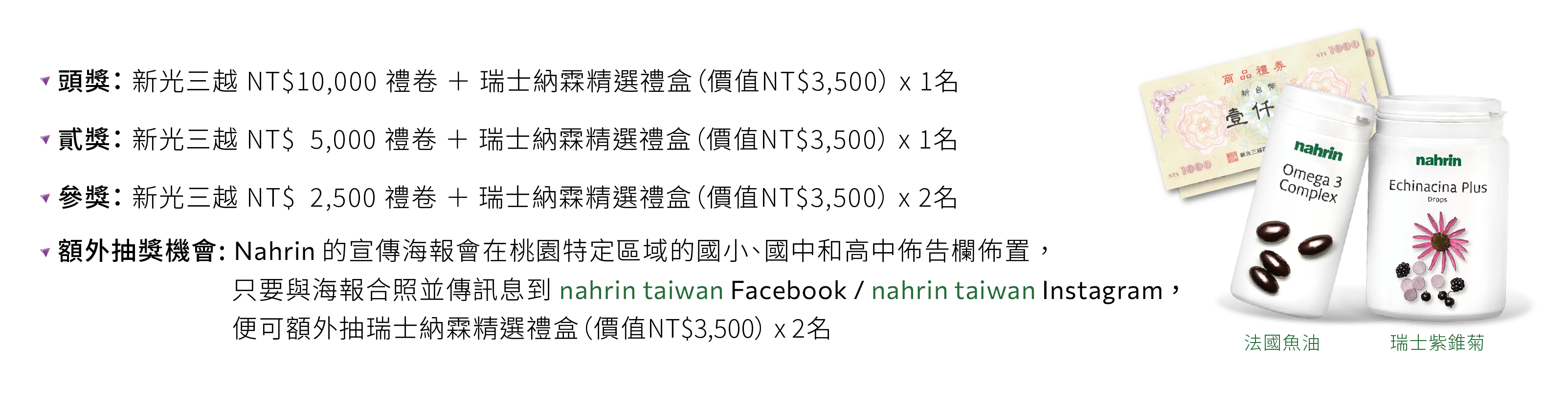 拍照打卡並追蹤nahrin_taiwan官方帳號,就有機會獲得新光三越禮券與nahrin納霖精選禮盒,還有額外抽獎機會 拍照打卡並追蹤nahrin_taiwan官方帳號參加抽獎,一獎能得到新光三越$10000元禮券與瑞士精選禮盒;二獎能得到新光三越$5000元禮券與瑞士精選禮盒;三獎能得到新光三越$2500元禮券與瑞士精選禮盒。此外,與Nahrin納霖的海報合照也能額外再抽瑞士精選禮盒