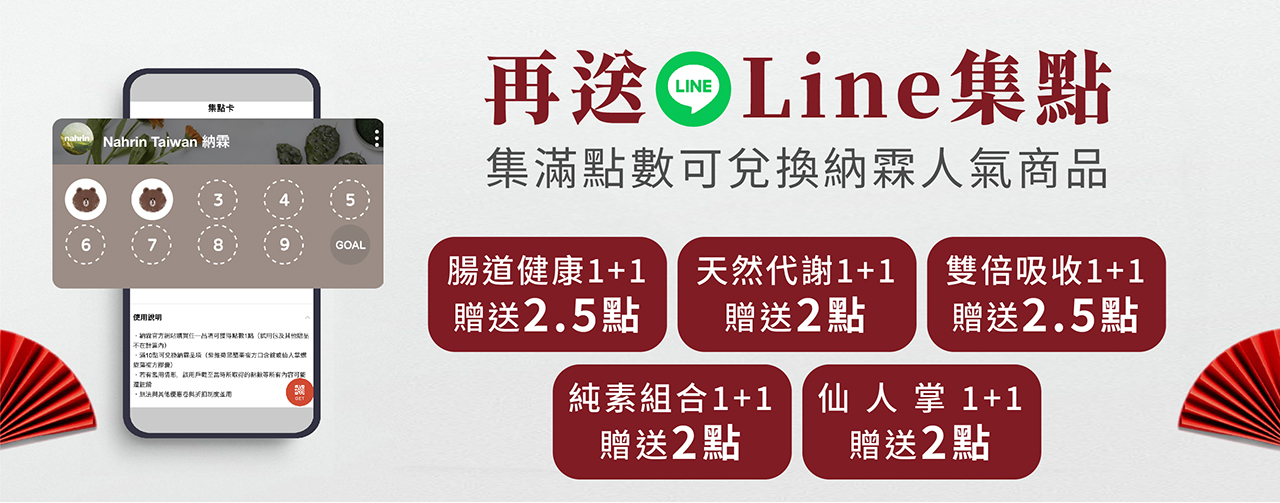 加入台灣納霖LINE官方帳號領取集點卡，購買腸道健康1+1(Nahrin納霖仙人掌螺旋藻複方膠囊與Nahrin納霖全效複方益生菌膠囊)贈送2.5點;購買天然代謝1+1(Nahrin 納霖法國杜氏鹽藻深海魚油膠囊與Nahrin納霖仙人掌螺旋藻複方膠囊)贈送2點; 購買雙倍吸收1+1(Nahrin 納霖法國杜氏鹽藻深海魚油膠囊與Nahrin納霖葉黃素黑醋栗複方膠囊)贈送2.5點; 購買純素組合1+1(Nahrin納霖仙人掌螺旋藻複方膠囊與Nahrin納霖葉黃素黑醋栗複方膠囊)贈送2點; 購買仙人掌1+1(Nahrin納霖仙人掌螺旋藻複方膠囊)贈送2點。
