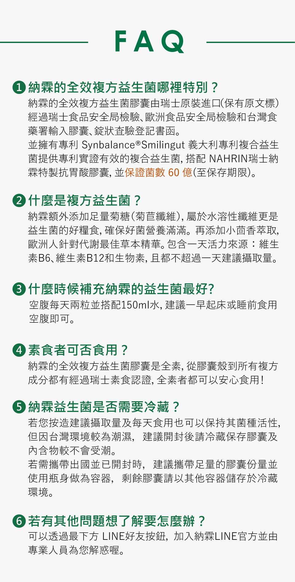 1. nahrin 納霖的全效複方益生菌哪理特別? 納霧的全效複方益生菌襯由瑞士原裝進口(保持原文標) 經過瑞士食物安全局檢驗、歐洲食品安全局檢驗和台灣食藥署查驗登記明證認證。並擁有專利 Synbalance®Smilingut 義大利Synbalance® Smilingut專利複合益生菌提供專利實證有效的複合益生菌，搭配 NAHRIN瑞士納霧特製抑胃酸膠囊，並保證菌數 60 億(至保存期限)。 2. 什麼是複方益生菌? 納霧額外添加之量菊糖(菊苣纖維)，屬於水溶性纖維更是益生菌的好糧食，確保好菌營養滿滿。再添加小茴香萃取，歐洲人稱對於謝最佳草本精華。包含一天活力來源：維生素B6、維生素B12和生物素，且都不超過一天建議攝取量。 3. 什麼時候補充nahrin 納霖的益生菌最好? 每天兩粒並搭配150ml水，建議餐與餐中間隔食用效果較為顯著。(或是一早來直接配水飲) 例如：如果早上8:30吃完早餐預計12:00吃中餐，建議早上10:30食用納霧全效益生菌。 4.素食者是否可食用? nahrin 納霖的膠囊都是純素，從膠囊殼到所有複方成份都有經過瑞士素食認證，而市面上的膠囊大部份都是葷的，是由牛骨、豬皮等動物性來源製做，俗稱「明膠」，因此包含了動物成份與麩質，會導致部分使用者因此過敏; 而純素膠囊是透過杉木的纖維素提煉而成，不含任何動物成份與麩質，也沒有過敏原，因此事和所有飲食型態者使用，尤其適合體質敏感、經常過敏者。  5. nahrin 納霖益生菌是否需要冷藏? 若您按需適量取得量及每日食用也可以保持其菌種活性，但因台灣氣候較為潮濕，建議開封後請冷藏保存膳餌及內含物較不會受潮。 若需攜帶出國已開封時，建議攜帶是量的膳餌份量並使用瓶身做為容器，稍餘膳餌請以其他容器儲存於冷藏環境。 4. 若有其他問題想了解怎麼辦? 可以透過掃描下方 LINE 好友按鈕，加入納霧LINE官方帳號，專業人員隨您解惑喔。 5. 益生菌使用禁忌? 益生菌可能在少數情況下引起頭痛、過敏、腹脹或便秘等不適。服用時應避免與抗生素或蜂王乳同時使用，也不建議與溫水、咖啡或茶等含咖啡因的飲品一起服用。 除了定期補充益生菌，飲食型態也要調整，不可缺少益生菌本身喜歡的食物「益生元」，來幫助益生菌成長， 像是一般蔬果如：洋蔥、蘋果等都含有益生質，有助調整消化道菌叢生態，讓吃進去的益生菌得以發揮最大作用。另外，還要避免讓壞菌增長的油炸類食物、加工食品如糕點、甜點等，以免益生菌保健腸胃健康效果大打折扣。 最後，補充益生菌是長期調理，偶爾吃想到才吃的補充，都不易於腸道好菌的養成。
