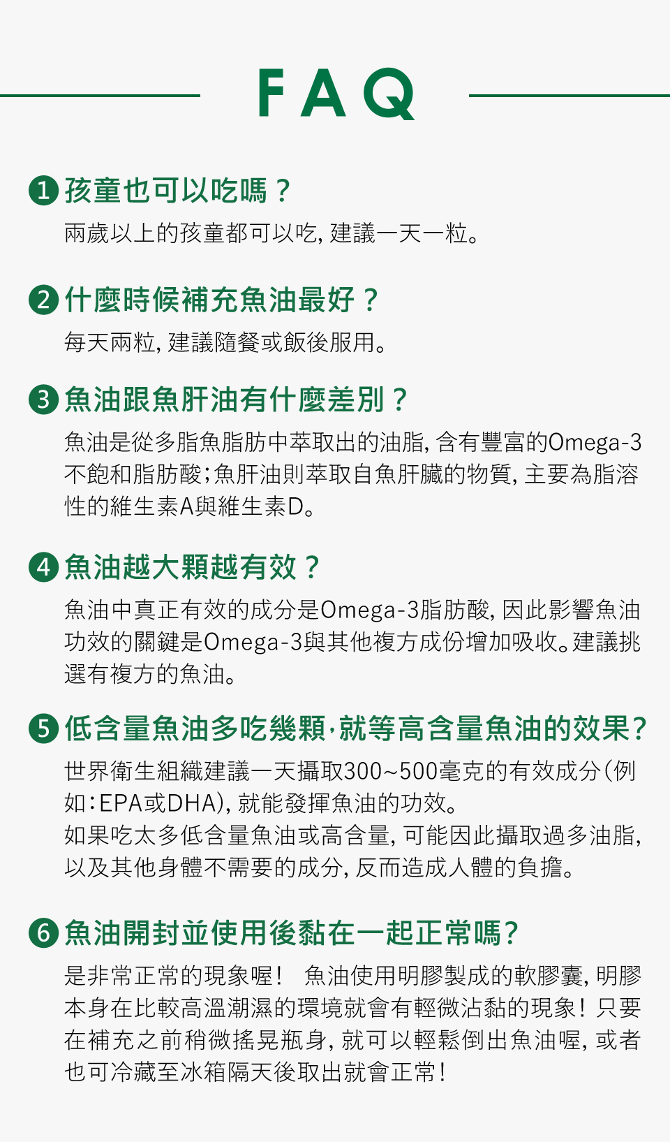 1.孩童也可以吃嗎? 兩歲以上的孩童都可以吃，建議一天一粒 2.什麼時後補充魚油最好? 每天兩粒，建議隨餐或飯後服用。 3.魚油跟魚肝油有什麼差別? 魚油是從富含脂肪的深海魚類，例如：鯖魚、鯷魚、鮭魚、金槍魚等提取出來的油脂，為 Omega-3 脂肪酸的常見動物來源，提供具重要保健功能的DHA與EPA。而相較於植物來源，魚油的 Omega-3 更容易被人體轉換利用，也因此魚油成為補充 Omega-3 的首選。而魚肝油則萃取自魚肝臟的物質，主要為脂溶性的維生素A與維生素D，攝取過多並不會自動排出體外，會累積在肝臟，若是誤將魚肝油當魚油補充，長期下來就有可能引發中毒的狀況，因此不適合多食。 4.魚油越大顆越有效? 魚油真正有效的成份是omega-3脂肪酸，能降低身體的血壓與三酸甘油脂，也能幫助人們代謝，幫助人們減肥、變瘦、維持身材; 此外，魚油也能幫助思考靈活與大腦發育，因此小孩成績能更好，上班族工作能更有效率，長輩也能預防老人癡呆症。此外，nahrin納霖nahrin法國杜氏鹽藻複方魚油膠囊也永有多種複方，如杜沙藻與硒。杜沙藻含有高濃度的β-胡蘿蔔素，這是一種強效的抗氧化劑，能有效保護細胞免受自由基損害，增強魚油的抗氧化效果。此外，杜沙藻還有助於提升免疫系統功能，讓身體更好地抵抗感染和疾病，並促進皮膚健康，改善皮膚狀況。另一方面，硒作為重要的抗氧化劑，能與魚油中的Omega-3脂肪酸共同作用，增強抗氧化能力，保護細胞和組織免受氧化壓力。硒還對心血管系統有益，與魚油的心臟保護特性相互增強，有助於降低心血管疾病的風險，並促進甲狀腺健康。因此，將杜沙藻和硒與複方魚油結合使用，不僅能增強魚油的健康益處，還能提供更全面的營養支持，有效提升免疫力、促進心血管健康，並增強抗氧化力。 5. 低含量魚油多吃幾顆，就等於高含量魚油效果? 世界衛生組織(WHO)的Omega-3(EPA+DHA)為300-500mg，因此nahrin納霖nahrin的魚油膠囊是符合國際建議攝取量的。如果吃太多低含量魚油或一次服用過高含量魚油，可能因此攝取過多油脂與其他身體不需要的成份，反而造成人體負擔。 6. 魚油服用禁忌: 此外，魚油不建議與抗凝血藥物、抗發炎藥物和抗血小板藥物同時服用，因為這些藥物可能會相互影響吸收，導致腸胃不適。此外，對海鮮過敏的人士也應避免使用魚油，以防引發過敏反應。